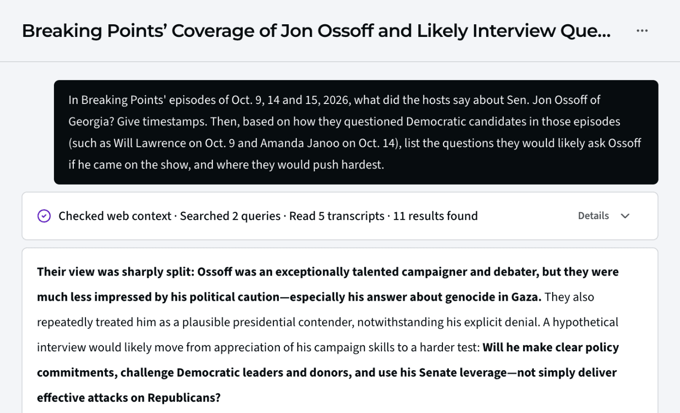 An Ask answer in Media Monitor, “Breaking Points’ Coverage of Jon Ossoff and Likely Interview Questions,” after reading 5 transcripts. It says the hosts’ view was sharply split: Ossoff was an exceptionally talented campaigner and debater, but they were much less impressed by his political caution, especially his answer about genocide in Gaza.